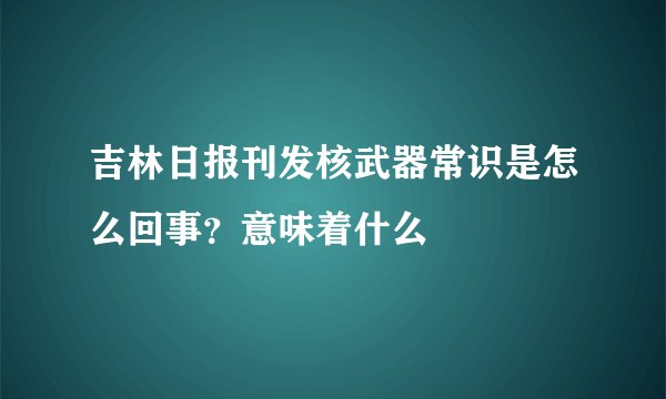 吉林日报刊发核武器常识是怎么回事？意味着什么