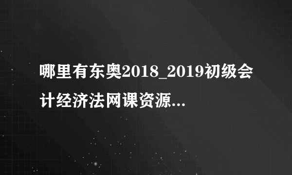 哪里有东奥2018_2019初级会计经济法网课资源百度云资源分享？