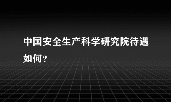 中国安全生产科学研究院待遇如何？