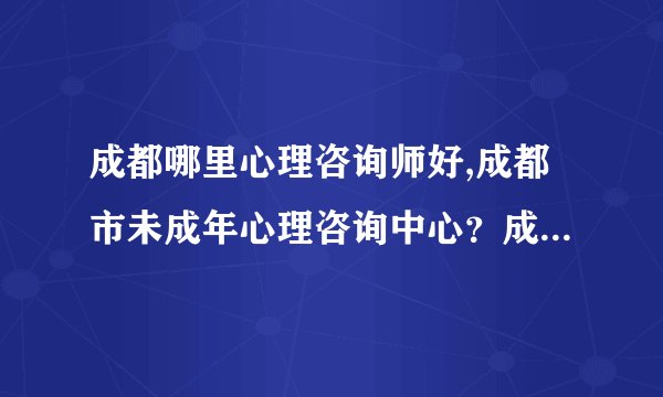 成都哪里心理咨询师好,成都市未成年心理咨询中心？成都那里有心理咨询医院
