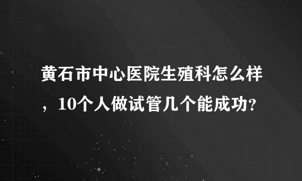 黄石市中心医院生殖科怎么样，10个人做试管几个能成功？