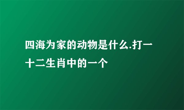 四海为家的动物是什么.打一十二生肖中的一个