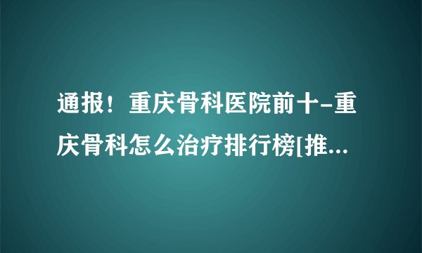 通报！重庆骨科医院前十-重庆骨科怎么治疗排行榜[推出重点]