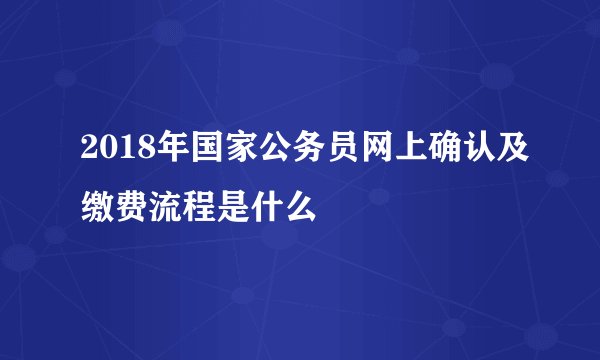 2018年国家公务员网上确认及缴费流程是什么