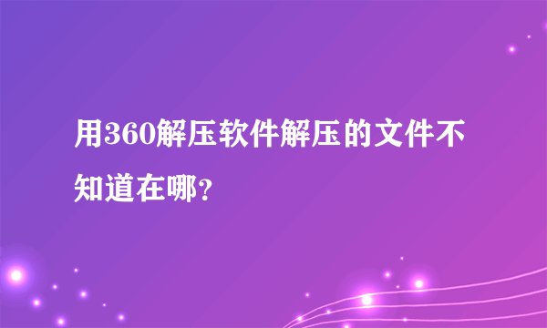 用360解压软件解压的文件不知道在哪？