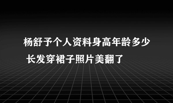杨舒予个人资料身高年龄多少 长发穿裙子照片美翻了