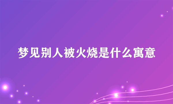 梦见别人被火烧是什么寓意