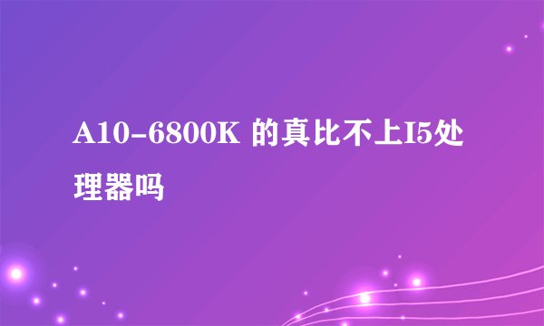 A10-6800K 的真比不上I5处理器吗