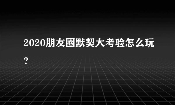 2020朋友圈默契大考验怎么玩？