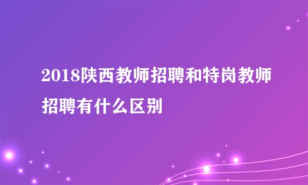 2018陕西教师招聘和特岗教师招聘有什么区别