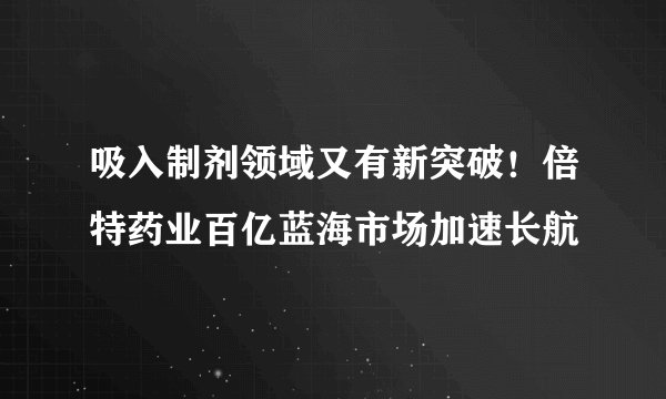 吸入制剂领域又有新突破！倍特药业百亿蓝海市场加速长航