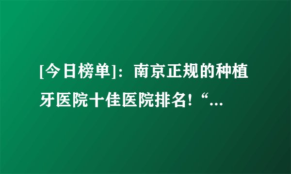 [今日榜单]：南京正规的种植牙医院十佳医院排名!“榜单公布”南京种植牙医院去哪家好排行榜!