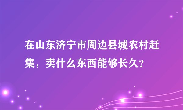 在山东济宁市周边县城农村赶集，卖什么东西能够长久？