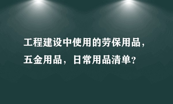 工程建设中使用的劳保用品，五金用品，日常用品清单？