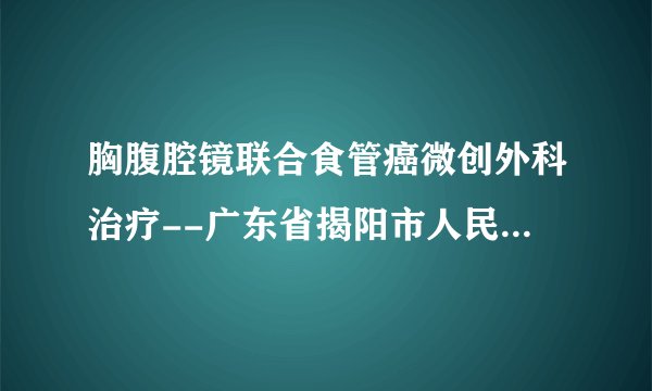 胸腹腔镜联合食管癌微创外科治疗--广东省揭阳市人民医院胸外科