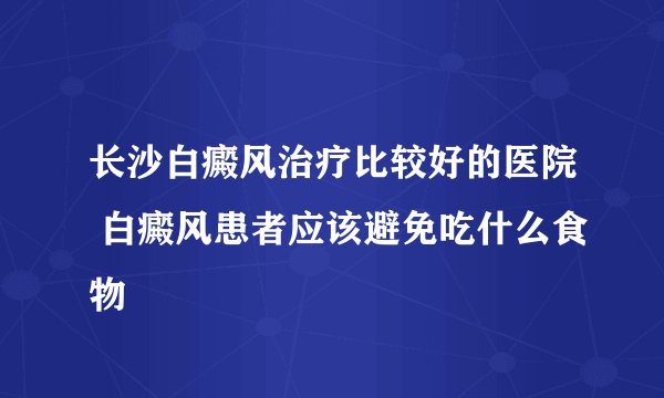 长沙白癜风治疗比较好的医院 白癜风患者应该避免吃什么食物