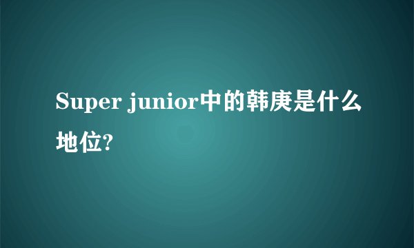Super junior中的韩庚是什么地位?