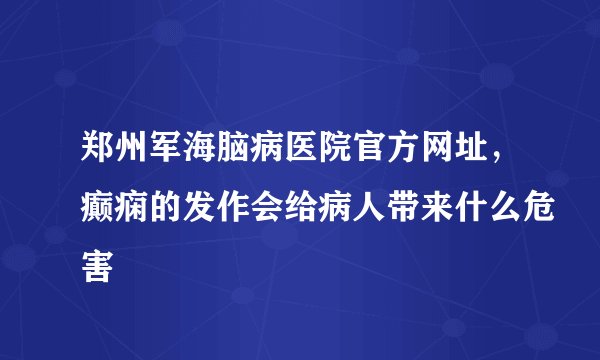 郑州军海脑病医院官方网址，癫痫的发作会给病人带来什么危害