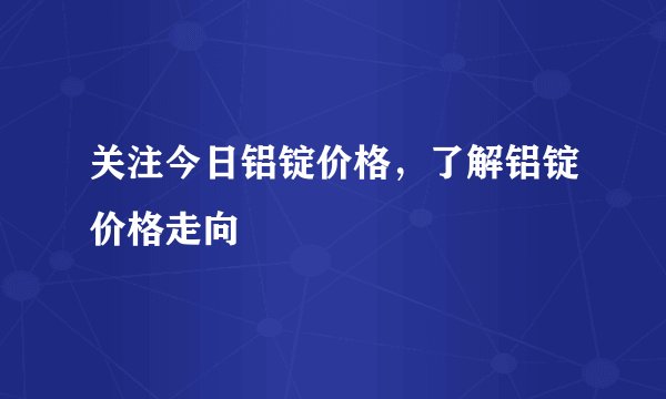 关注今日铝锭价格，了解铝锭价格走向