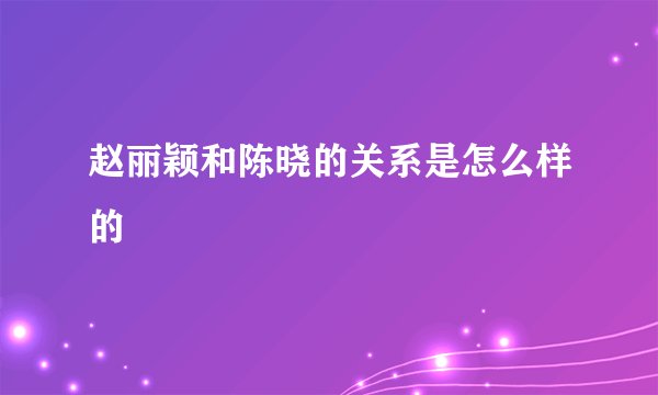 赵丽颖和陈晓的关系是怎么样的