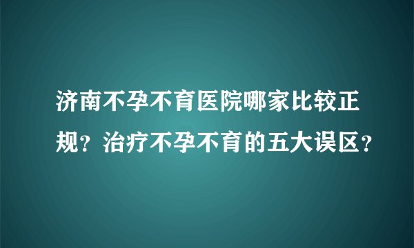 济南不孕不育医院哪家比较正规?治疗不孕不育的五大误区?
