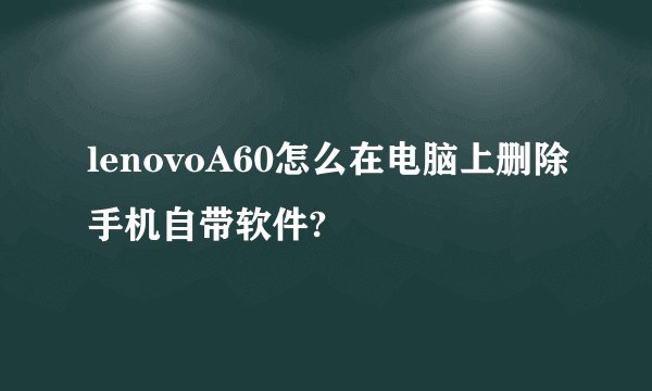 lenovoA60怎么在电脑上删除手机自带软件?