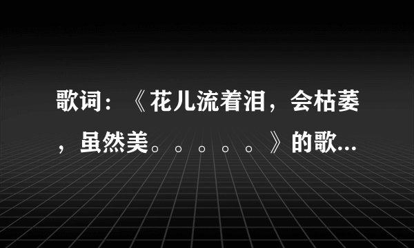 歌词:《花儿流着泪,会枯萎,虽然美。。。。。》的歌名是什么