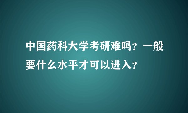 中国药科大学考研难吗？一般要什么水平才可以进入？