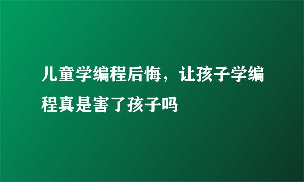 儿童学编程后悔，让孩子学编程真是害了孩子吗