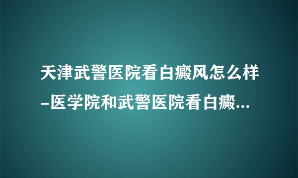 天津武警医院看白癜风怎么样-医学院和武警医院看白癜风那个专业
