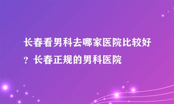 长春看男科去哪家医院比较好？长春正规的男科医院