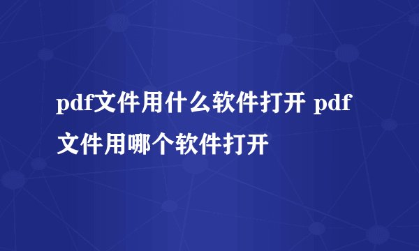 pdf文件用什么软件打开 pdf文件用哪个软件打开