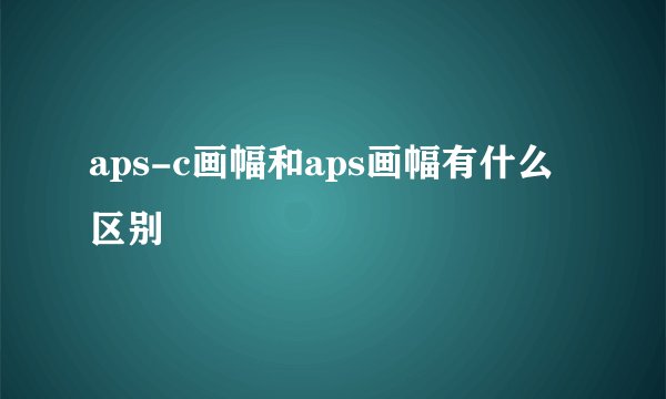 aps-c画幅和aps画幅有什么区别