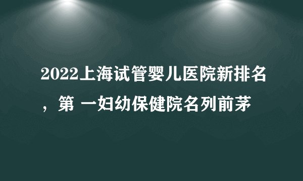 2022上海试管婴儿医院新排名，第 一妇幼保健院名列前茅