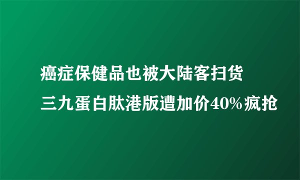 癌症保健品也被大陆客扫货 三九蛋白肽港版遭加价40%疯抢