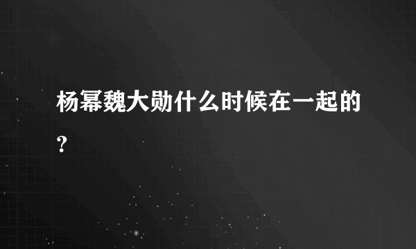 杨幂魏大勋什么时候在一起的？