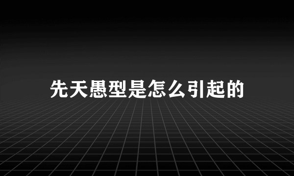 先天愚型是怎么引起的