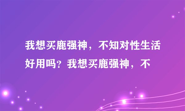 我想买鹿强神，不知对性生活好用吗？我想买鹿强神，不