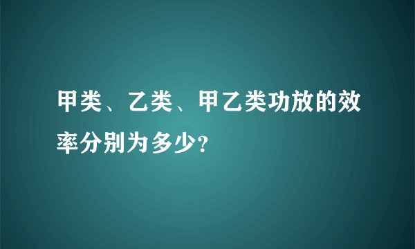 甲类、乙类、甲乙类功放的效率分别为多少？