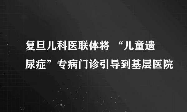 复旦儿科医联体将 “儿童遗尿症”专病门诊引导到基层医院