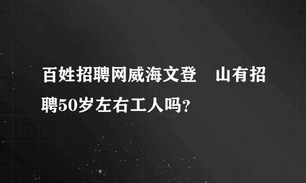 百姓招聘网威海文登峝山有招聘50岁左右工人吗？