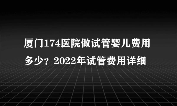 厦门174医院做试管婴儿费用多少？2022年试管费用详细