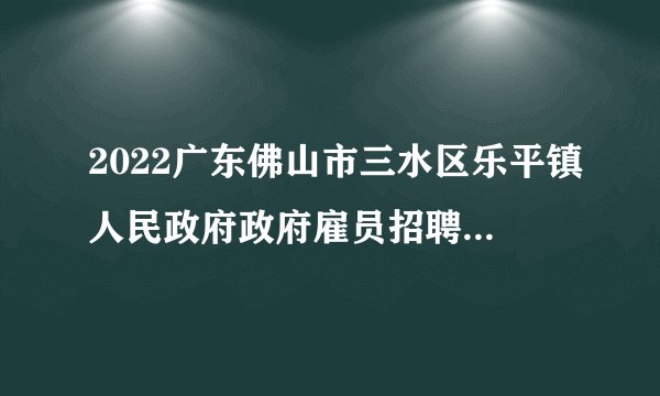2022广东佛山市三水区乐平镇人民政府政府雇员招聘体检和考察公告