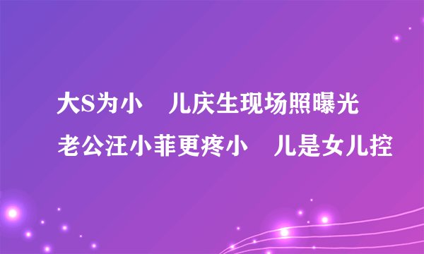 大S为小玥儿庆生现场照曝光老公汪小菲更疼小玥儿是女儿控