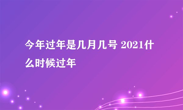 今年过年是几月几号 2021什么时候过年