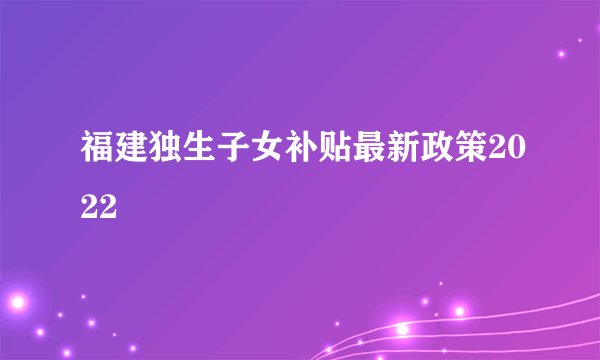福建独生子女补贴最新政策2022