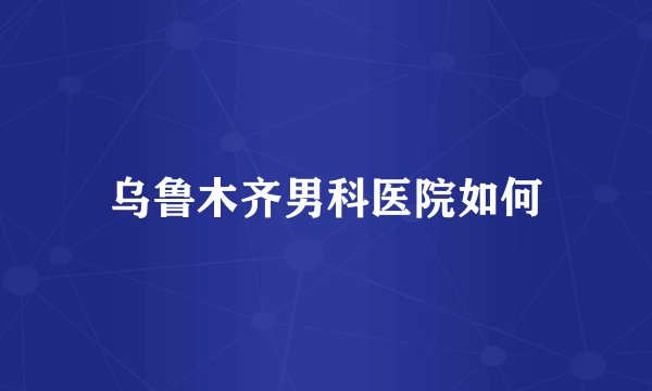 乌鲁木齐男科医院如何
