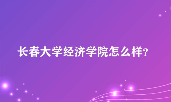 长春大学经济学院怎么样？