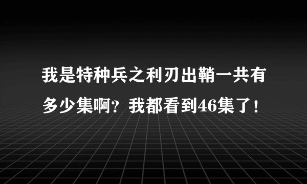 我是特种兵之利刃出鞘一共有多少集啊？我都看到46集了！
