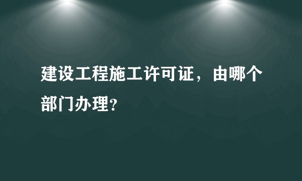 建设工程施工许可证，由哪个部门办理？
